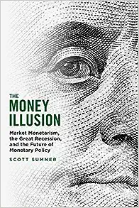 THE MONEY ILLUSION: MARKET MONETARISM, THE GREAT RECESSION, AND THE FUTURE OF MONETARY POLICY